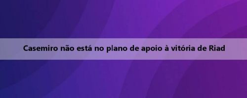 Casemiro não está no plano de apoio à vitória de Riad