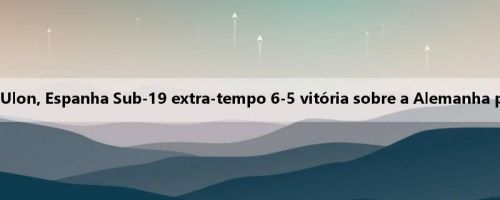 García Grande, Cuenca 99 minutos Ulon, Espanha Sub-19 extra-tempo 6-5 vitória sobre a Alemanha para a final da Europa da Juventude