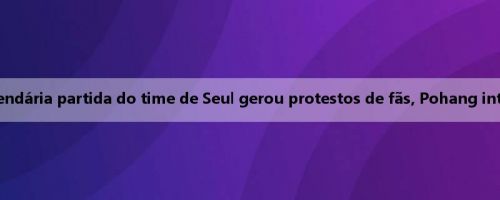 Antevisão do Korean K United: a lendária partida do time de Seul gerou protestos de fãs, Pohang internacional suspenso nesta rodada
