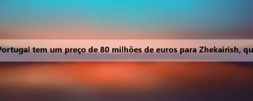 Mídia portuguesa: Portugal tem um preço de 80 milhões de euros para Zhekairish, que pode incluir bônus