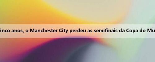 Nos últimos cinco anos, o Manchester City perdeu as semifinais da Copa do Mundo de Clubes