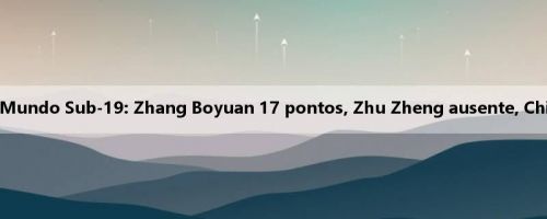 Meio da Copa do Mundo Sub-19: Zhang Boyuan 17 pontos, Zhu Zheng ausente, China 50-35 Jordânia