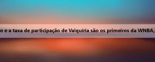 Grande calor! O valor de mercado e a taxa de participação de Valquíria são os primeiros da WNBA, superando o fanatismo de Clark