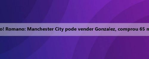 Ser obstinável com dinheiro! Romano: Manchester City pode vender Gonzalez, comprou 65 milhões de euros em janeiro