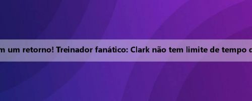 Congratula-se com um retorno! Treinador fanático: Clark não tem limite de tempo de jogo neste jogo