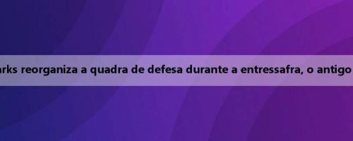 Perspectivas da Liga Europa: Parks reorganiza a quadra de defesa durante a entressafra, o antigo núcleo de Cluj retorna à equipe