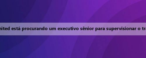 Repórter: O Manchester United está procurando um executivo sênior para supervisionar o trabalho de todos os olheiros