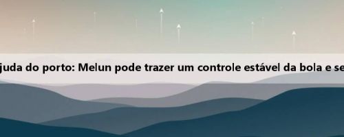 Pessoas da mídia falam sobre a nova ajuda do porto: Melun pode trazer um controle estável da bola e se tornar um ponto de conexão confiável
