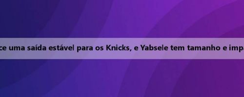 Meiji: Clarkson fornece uma saída estável para os Knicks, e Yabsele tem tamanho e impacto de ataque rápido