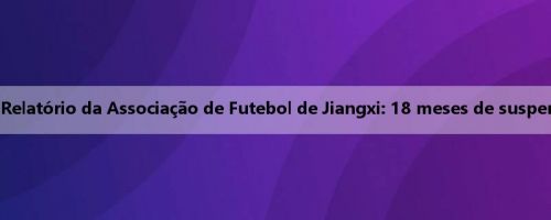 Jogadores banidos vitalícios estão de volta à arena? Relatório da Associação de Futebol de Jiangxi: 18 meses de suspensão devido ao seu desempenho de arrependimento
