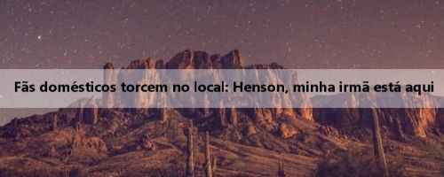 Fãs domésticos torcem no local: Henson, minha irmã está aqui