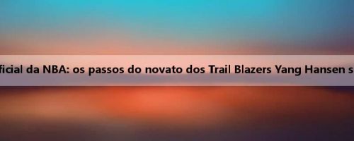 Louvor oficial da NBA: os passos do novato dos Trail Blazers Yang Hansen são ótimos
