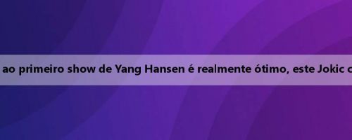 Mídia estrangeira: assistir ao primeiro show de Yang Hansen é realmente ótimo, este Jokic chinês é meu novo favorito