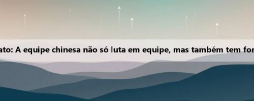Araki Hayato: A equipe chinesa não só luta em equipe, mas também tem força pessoal
